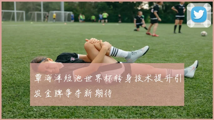 覃海洋短池世界杯转身技术提升引发金牌争夺新期待