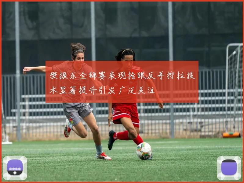 樊振东全锦赛表现抢眼反手拧拉技术显著提升引发广泛关注