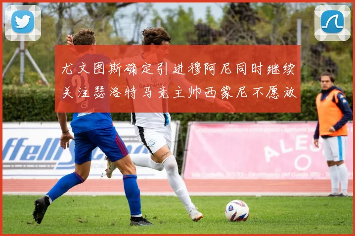 尤文图斯确定引进穆阿尼同时继续关注瑟洛特马竞主帅西蒙尼不愿放人