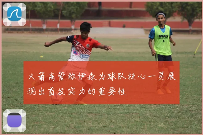 火箭高管称伊森为球队核心一员展现出首发实力的重要性