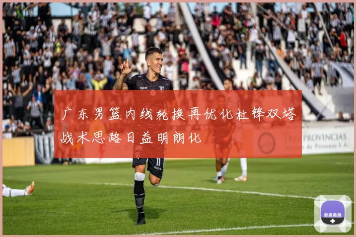 广东男篮内线轮换再优化杜锋双塔战术思路日益明朗化