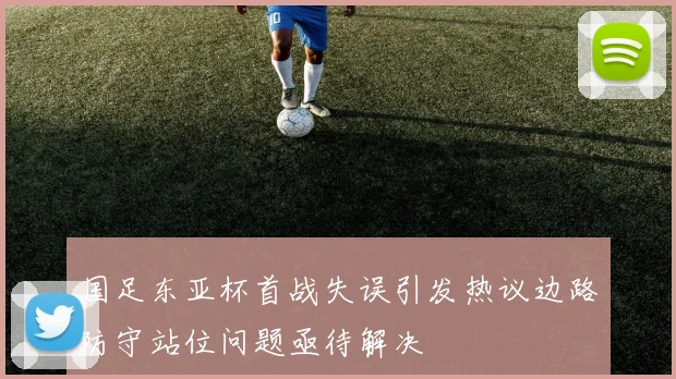 国足东亚杯首战失误引发热议边路防守站位问题亟待解决