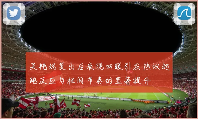 吴艳妮复出后表现回暖引发热议起跑反应与栏间节奏的显著提升