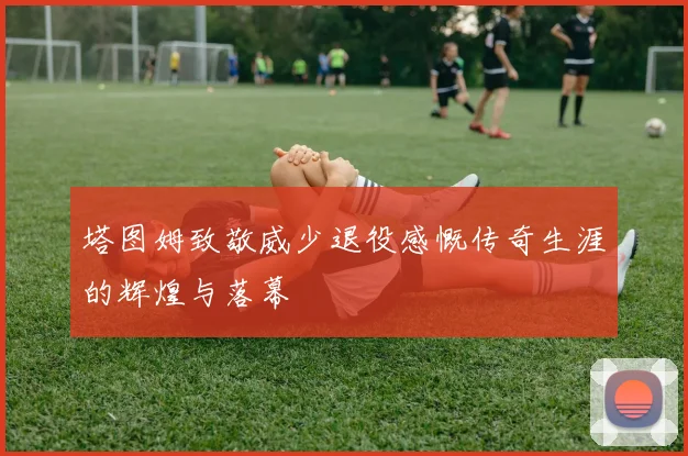 塔图姆致敬威少退役感慨传奇生涯的辉煌与落幕