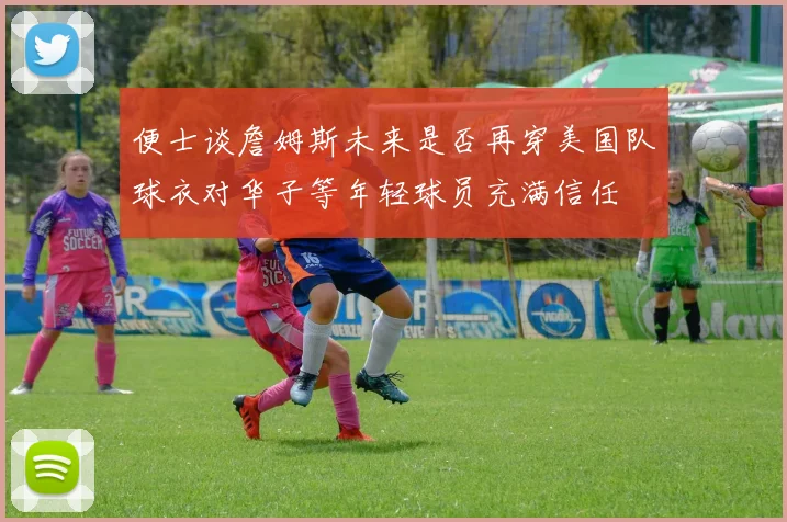 便士谈詹姆斯未来是否再穿美国队球衣对华子等年轻球员充满信任