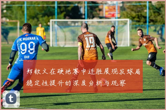 郑钦文在硬地赛中连胜展现发球局稳定性提升的深度分析与观察