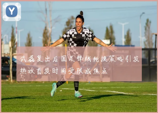 武磊复出后国足锋线轮换策略引发热议首发时间受限成焦点