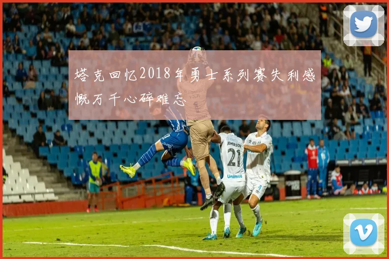 塔克回忆2018年勇士系列赛失利感慨万千心碎难忘