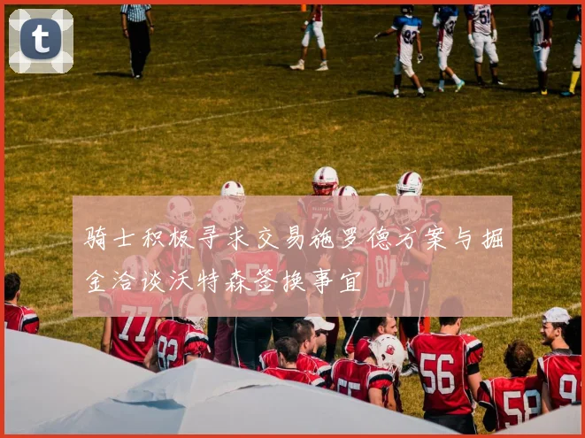 骑士积极寻求交易施罗德方案与掘金洽谈沃特森签换事宜