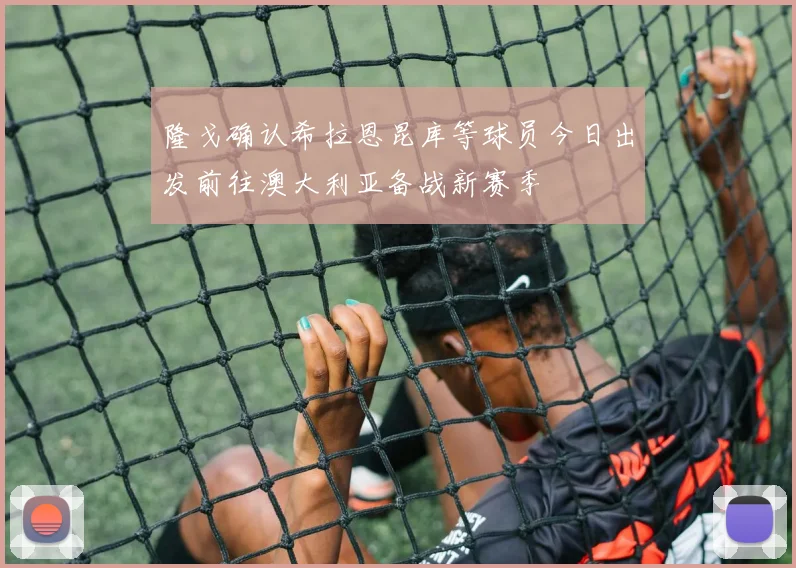 隆戈确认希拉恩昆库等球员今日出发前往澳大利亚备战新赛季